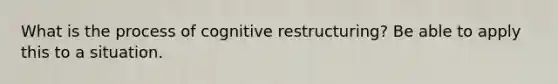 What is the process of cognitive restructuring? Be able to apply this to a situation.