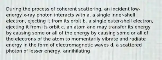 During the process of coherent scattering, an incident low-energy x-ray photon interacts with a. a single inner-shell electron, ejecting it from its orbit b. a single outer-shell electron, ejecting it from its orbit c. an atom and may transfer its energy by causing some or all of the energy by causing some or all of the electrons of the atom to momentarily vibrate and radiate energy in the form of electromagnetic waves d. a scattered photon of lesser energy, annihilating