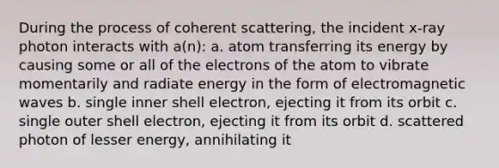 During the process of coherent scattering, the incident x-ray photon interacts with a(n): a. atom transferring its energy by causing some or all of the electrons of the atom to vibrate momentarily and radiate energy in the form of electromagnetic waves b. single inner shell electron, ejecting it from its orbit c. single outer shell electron, ejecting it from its orbit d. scattered photon of lesser energy, annihilating it