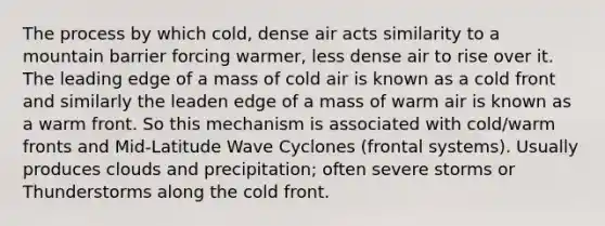 The process by which cold, dense air acts similarity to a mountain barrier forcing warmer, less dense air to rise over it. The leading edge of a mass of cold air is known as a cold front and similarly the leaden edge of a mass of warm air is known as a warm front. So this mechanism is associated with cold/warm fronts and Mid-Latitude Wave Cyclones (frontal systems). Usually produces clouds and precipitation; often severe storms or Thunderstorms along the cold front.