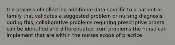 the process of collecting additional data specific to a patient or family that validates a suggested problem or nursing diagnosis. during this, collaborative problems requiring prescriptive orders can be identified and differentiated from problems the nurse can implement that are within the nurses scope of practice