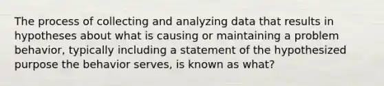 The process of collecting and analyzing data that results in hypotheses about what is causing or maintaining a problem behavior, typically including a statement of the hypothesized purpose the behavior serves, is known as what?