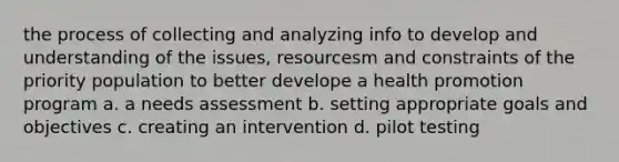 the process of collecting and analyzing info to develop and understanding of the issues, resourcesm and constraints of the priority population to better develope a health promotion program a. a needs assessment b. setting appropriate goals and objectives c. creating an intervention d. pilot testing