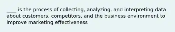 ____ is the process of collecting, analyzing, and interpreting data about customers, competitors, and the business environment to improve marketing effectiveness