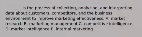 ________ is the process of collecting, analyzing, and interpreting data about customers, competitors, and the business environment to improve marketing effectiveness. A. market research B. marketing management C. competitive intelligence D. market intelligence E. internal marketing