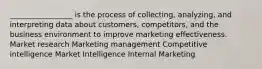 _________________ is the process of collecting, analyzing, and interpreting data about customers, competitors, and the business environment to improve marketing effectiveness. Market research Marketing management Competitive intelligence Market Intelligence Internal Marketing