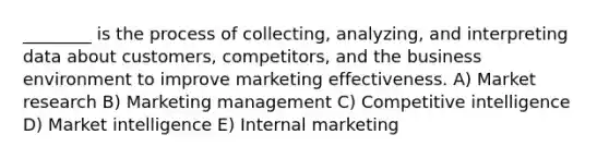 ________ is the process of collecting, analyzing, and interpreting data about customers, competitors, and the business environment to improve marketing effectiveness. A) Market research B) Marketing management C) Competitive intelligence D) Market intelligence E) Internal marketing