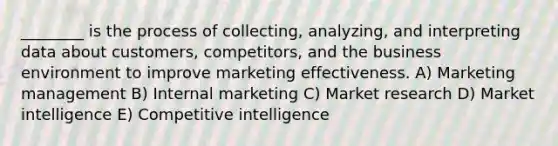 ________ is the process of collecting, analyzing, and interpreting data about customers, competitors, and the business environment to improve marketing effectiveness. A) Marketing management B) Internal marketing C) Market research D) Market intelligence E) Competitive intelligence