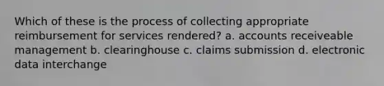 Which of these is the process of collecting appropriate reimbursement for services rendered? a. accounts receiveable management b. clearinghouse c. claims submission d. electronic data interchange