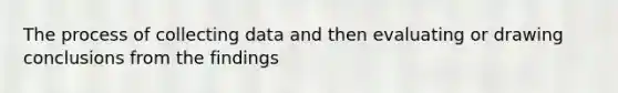 The process of collecting data and then evaluating or drawing conclusions from the findings