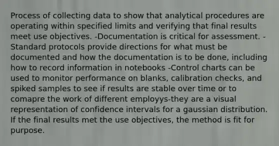 Process of collecting data to show that analytical procedures are operating within specified limits and verifying that final results meet use objectives. -Documentation is critical for assessment. -Standard protocols provide directions for what must be documented and how the documentation is to be done, including how to record information in notebooks -Control charts can be used to monitor performance on blanks, calibration checks, and spiked samples to see if results are stable over time or to comapre the work of different employys-they are a visual representation of confidence intervals for a gaussian distribution. If the final results met the use objectives, the method is fit for purpose.