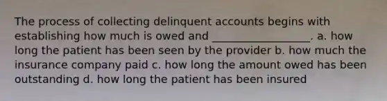 The process of collecting delinquent accounts begins with establishing how much is owed and __________________. a. how long the patient has been seen by the provider b. how much the insurance company paid c. how long the amount owed has been outstanding d. how long the patient has been insured