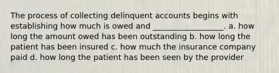 The process of collecting delinquent accounts begins with establishing how much is owed and __________________. a. how long the amount owed has been outstanding b. how long the patient has been insured c. how much the insurance company paid d. how long the patient has been seen by the provider