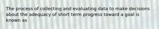 The process of collecting and evaluating data to make decisions about the adequacy of short term progress toward a goal is known as