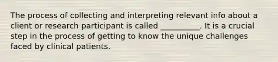 The process of collecting and interpreting relevant info about a client or research participant is called __________. It is a crucial step in the process of getting to know the unique challenges faced by clinical patients.