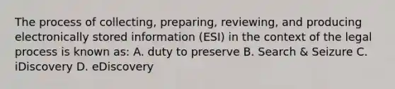 The process of collecting, preparing, reviewing, and producing electronically stored information (ESI) in the context of the legal process is known as: A. duty to preserve B. Search & Seizure C. iDiscovery D. eDiscovery