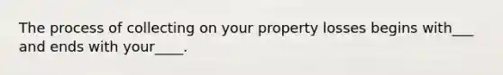 The process of collecting on your property losses begins with___ and ends with your____.