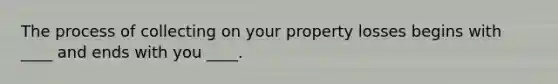 The process of collecting on your property losses begins with ____ and ends with you ____.