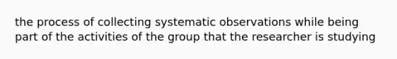 the process of collecting systematic observations while being part of the activities of the group that the researcher is studying
