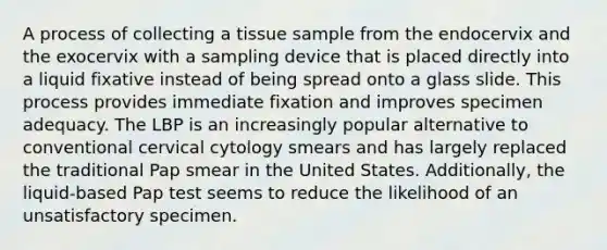 A process of collecting a tissue sample from the endocervix and the exocervix with a sampling device that is placed directly into a liquid fixative instead of being spread onto a glass slide. This process provides immediate fixation and improves specimen adequacy. The LBP is an increasingly popular alternative to conventional cervical cytology smears and has largely replaced the traditional Pap smear in the United States. Additionally, the liquid-based Pap test seems to reduce the likelihood of an unsatisfactory specimen.