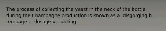 The process of collecting the yeast in the neck of the bottle during the Champagne production is known as a. disgorging b. remuage c. dosage d. riddling