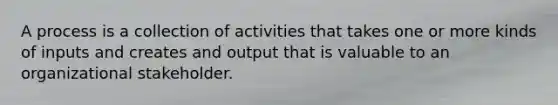 A process is a collection of activities that takes one or more kinds of inputs and creates and output that is valuable to an organizational stakeholder.