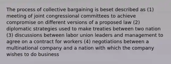 The process of collective bargaining is beset described as (1) meeting of joint congressional committees to achieve compromise on different versions of a proposed law (2) diplomatic strategies used to make treaties between two nation (3) discussions between labor union leaders and management to agree on a contract for workers (4) negotiations between a multinational company and a nation with which the company wishes to do business