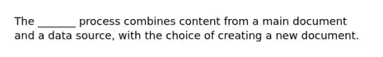 The _______ process combines content from a main document and a data source, with the choice of creating a new document.