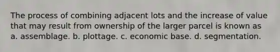 The process of combining adjacent lots and the increase of value that may result from ownership of the larger parcel is known as a. assemblage. b. plottage. c. economic base. d. segmentation.