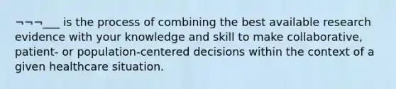 ¬¬¬___ is the process of combining the best available research evidence with your knowledge and skill to make collaborative, patient- or population-centered decisions within the context of a given healthcare situation.