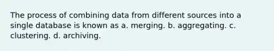 The process of combining data from different sources into a single database is known as a. merging. b. aggregating. c. clustering. d. archiving.