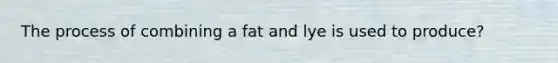 The process of combining a fat and lye is used to produce?