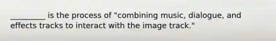 _________ is the process of "combining music, dialogue, and effects tracks to interact with the image track."