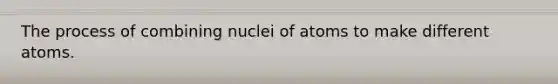 The process of combining nuclei of atoms to make different atoms.