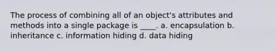 The process of combining all of an object's attributes and methods into a single package is ____. a. encapsulation b. inheritance c. information hiding d. data hiding