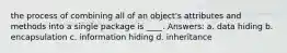 the process of combining all of an object's attributes and methods into a single package is ____. Answers: a. data hiding b. encapsulation c. information hiding d. inheritance