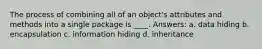 The process of combining all of an object's attributes and methods into a single package is ____. Answers: a. data hiding b. encapsulation c. information hiding d. inheritance