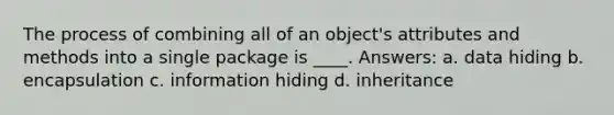 The process of combining all of an object's attributes and methods into a single package is ____. Answers: a. data hiding b. encapsulation c. information hiding d. inheritance