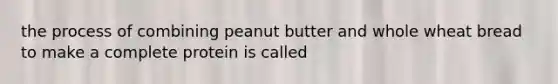 the process of combining peanut butter and whole wheat bread to make a complete protein is called