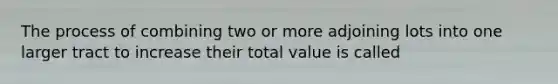 The process of combining two or more adjoining lots into one larger tract to increase their total value is called