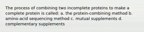 The process of combining two incomplete proteins to make a complete protein is called: a. the protein-combining method b. amino-acid sequencing method c. mutual supplements d. complementary supplements