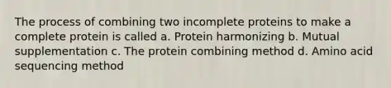 The process of combining two incomplete proteins to make a complete protein is called a. Protein harmonizing b. Mutual supplementation c. The protein combining method d. Amino acid sequencing method