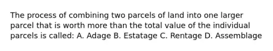 The process of combining two parcels of land into one larger parcel that is worth more than the total value of the individual parcels is called: A. Adage B. Estatage C. Rentage D. Assemblage