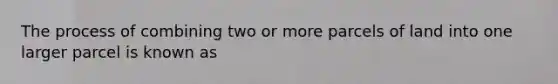 The process of combining two or more parcels of land into one larger parcel is known as