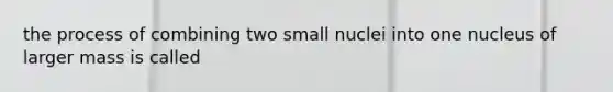 the process of combining two small nuclei into one nucleus of larger mass is called