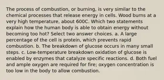 The process of combustion, or burning, is very similar to the chemical processes that release energy in cells. Wood burns at a very high temperature, about 600C. Which two statements explain how the human body is able to obtain energy without becoming too hot? Select two answer choices. a. A large percentage of the cell is protein, which prevents rapid combustion. b. The breakdown of glucose occurs in many small steps. c. Low-temperature breakdown oxidation of glucose is enabled by enzymes that catalyze specific reactions. d. Both fuel and ample oxygen are required for fire; oxygen concentration is too low in the body to allow combustion.