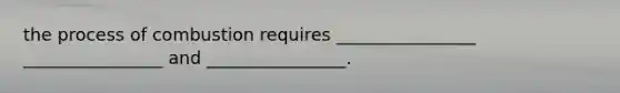 the process of combustion requires ________________ ________________ and ________________.