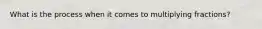 What is the process when it comes to multiplying fractions?