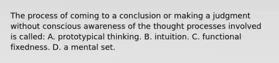 The process of coming to a conclusion or making a judgment without conscious awareness of the thought processes involved is called: A. prototypical thinking. B. intuition. C. functional fixedness. D. a mental set.