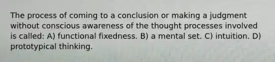 The process of coming to a conclusion or making a judgment without conscious awareness of the thought processes involved is called: A) functional fixedness. B) a mental set. C) intuition. D) prototypical thinking.